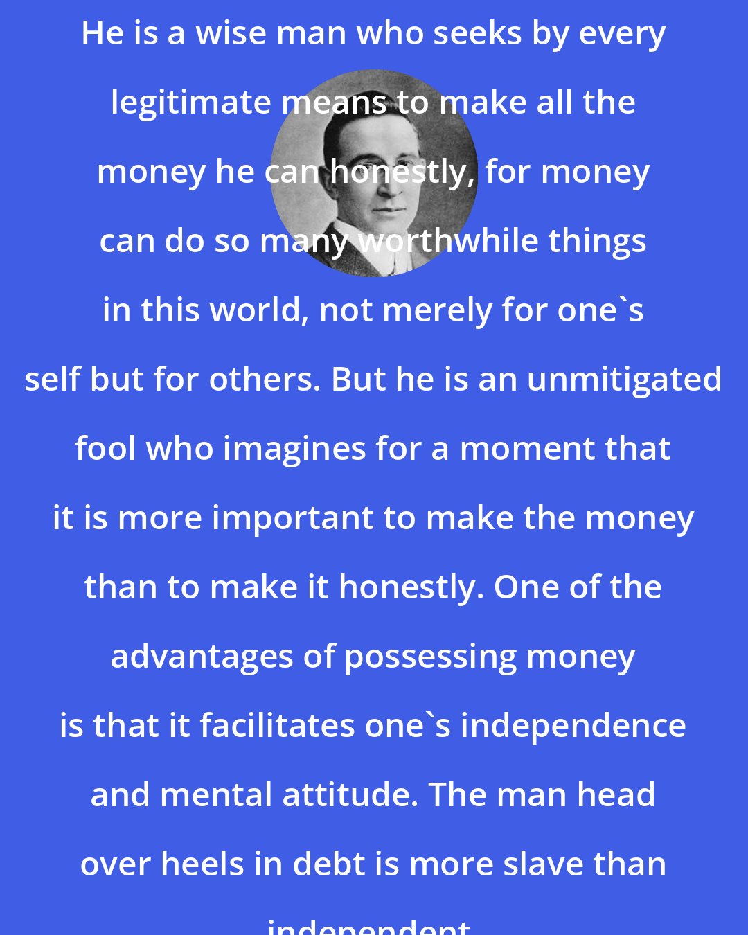 B. C. Forbes: He is a wise man who seeks by every legitimate means to make all the money he can honestly, for money can do so many worthwhile things in this world, not merely for one's self but for others. But he is an unmitigated fool who imagines for a moment that it is more important to make the money than to make it honestly. One of the advantages of possessing money is that it facilitates one's independence and mental attitude. The man head over heels in debt is more slave than independent.