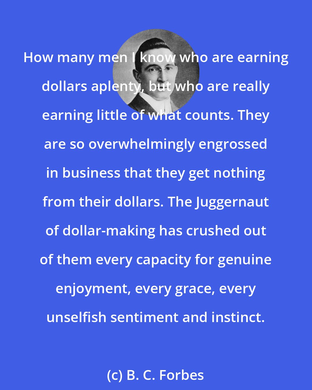 B. C. Forbes: How many men I know who are earning dollars aplenty, but who are really earning little of what counts. They are so overwhelmingly engrossed in business that they get nothing from their dollars. The Juggernaut of dollar-making has crushed out of them every capacity for genuine enjoyment, every grace, every unselfish sentiment and instinct.