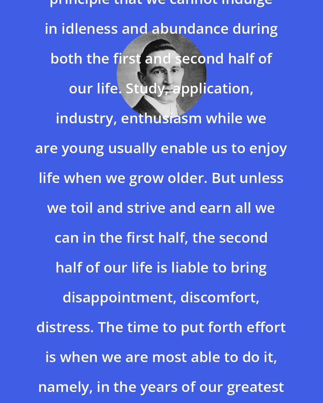 B. C. Forbes: It can be set down as a broad, general principle that we cannot indulge in idleness and abundance during both the first and second half of our life. Study, application, industry, enthusiasm while we are young usually enable us to enjoy life when we grow older. But unless we toil and strive and earn all we can in the first half, the second half of our life is liable to bring disappointment, discomfort, distress. The time to put forth effort is when we are most able to do it, namely, in the years of our greatest strength. The law of compensation hasn't ceased to function.