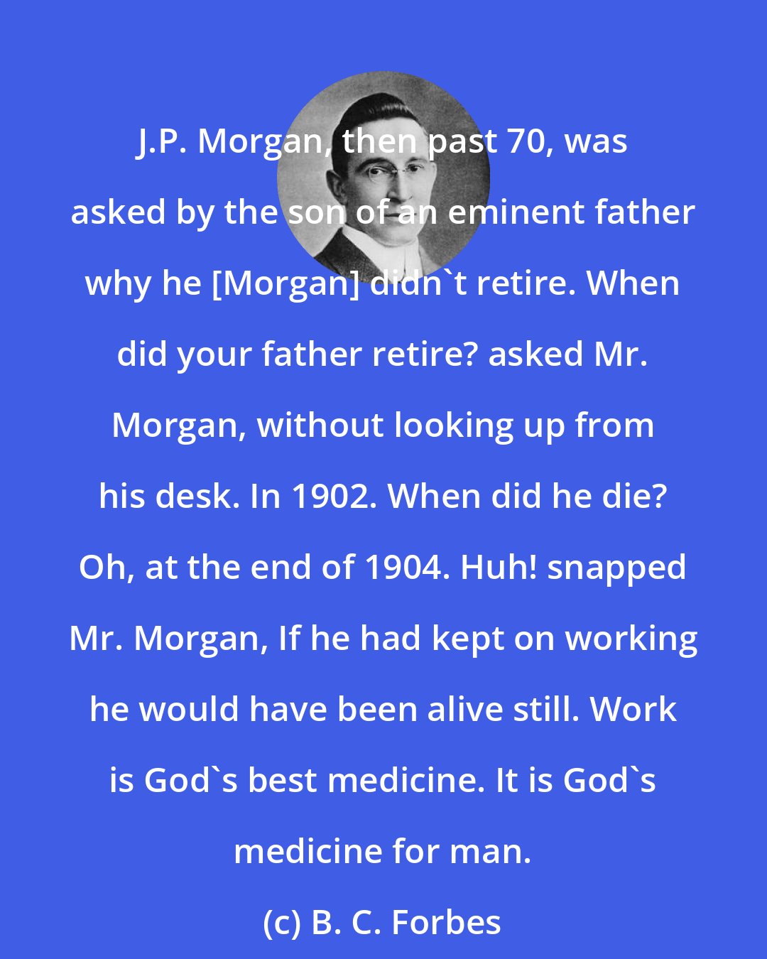 B. C. Forbes: J.P. Morgan, then past 70, was asked by the son of an eminent father why he [Morgan] didn't retire. When did your father retire? asked Mr. Morgan, without looking up from his desk. In 1902. When did he die? Oh, at the end of 1904. Huh! snapped Mr. Morgan, If he had kept on working he would have been alive still. Work is God's best medicine. It is God's medicine for man.