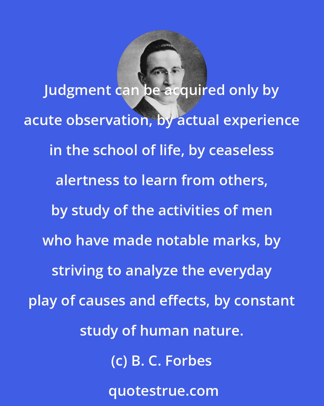 B. C. Forbes: Judgment can be acquired only by acute observation, by actual experience in the school of life, by ceaseless alertness to learn from others, by study of the activities of men who have made notable marks, by striving to analyze the everyday play of causes and effects, by constant study of human nature.