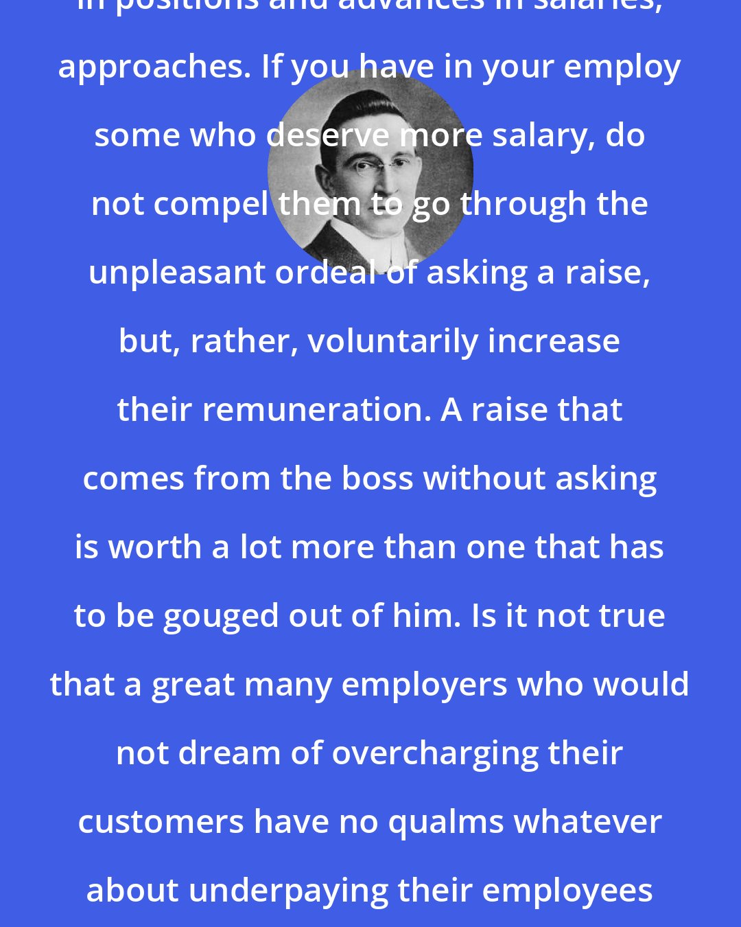 B. C. Forbes: New Year, the season for changes in positions and advances in salaries, approaches. If you have in your employ some who deserve more salary, do not compel them to go through the unpleasant ordeal of asking a raise, but, rather, voluntarily increase their remuneration. A raise that comes from the boss without asking is worth a lot more than one that has to be gouged out of him. Is it not true that a great many employers who would not dream of overcharging their customers have no qualms whatever about underpaying their employees if the latter will submit without protest?