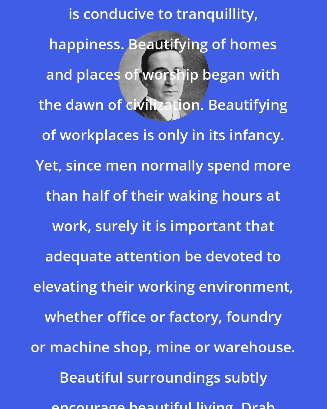 B. C. Forbes: Ugliness, squalor are breeding grounds for revolution. Beauty is conducive to tranquillity, happiness. Beautifying of homes and places of worship began with the dawn of civilization. Beautifying of workplaces is only in its infancy. Yet, since men normally spend more than half of their waking hours at work, surely it is important that adequate attention be devoted to elevating their working environment, whether office or factory, foundry or machine shop, mine or warehouse. Beautiful surroundings subtly encourage beautiful living. Drab surroundings, bad air, bad light, evoke bad reactions.