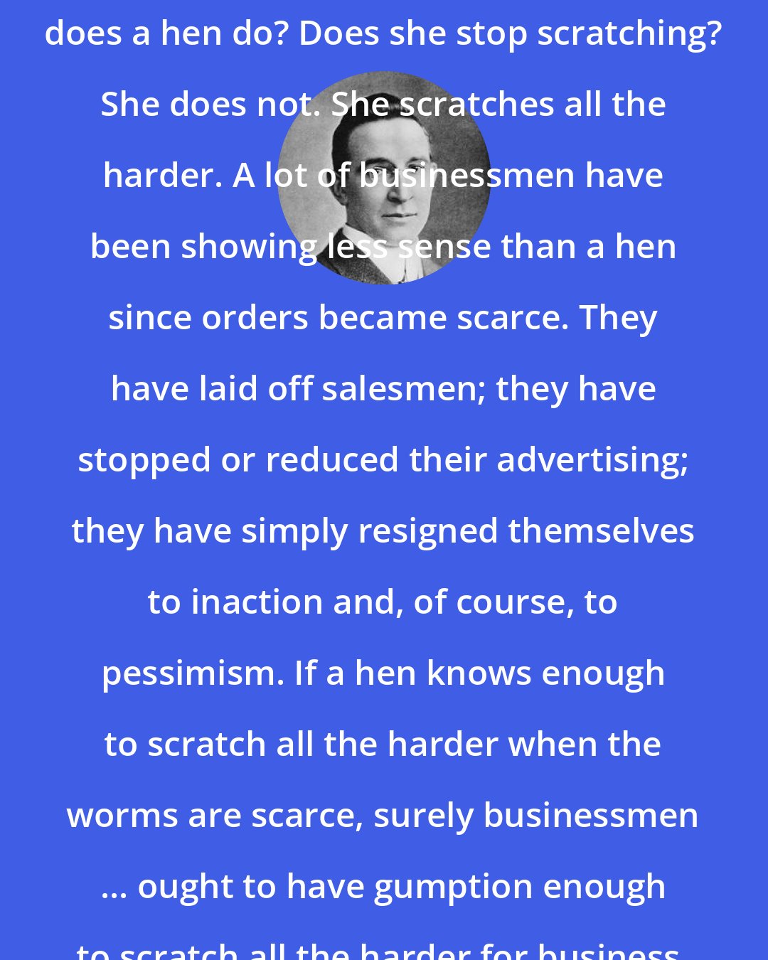 B. C. Forbes: When the worms are scarce, what does a hen do? Does she stop scratching? She does not. She scratches all the harder. A lot of businessmen have been showing less sense than a hen since orders became scarce. They have laid off salesmen; they have stopped or reduced their advertising; they have simply resigned themselves to inaction and, of course, to pessimism. If a hen knows enough to scratch all the harder when the worms are scarce, surely businessmen ... ought to have gumption enough to scratch all the harder for business.