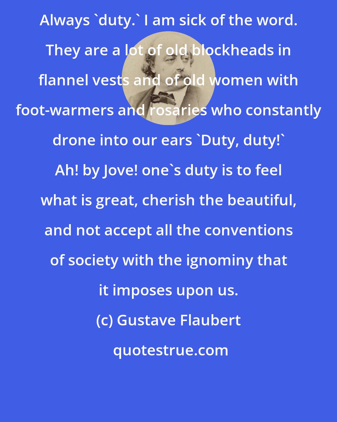 Gustave Flaubert: Always 'duty.' I am sick of the word. They are a lot of old blockheads in flannel vests and of old women with foot-warmers and rosaries who constantly drone into our ears 'Duty, duty!' Ah! by Jove! one's duty is to feel what is great, cherish the beautiful, and not accept all the conventions of society with the ignominy that it imposes upon us.