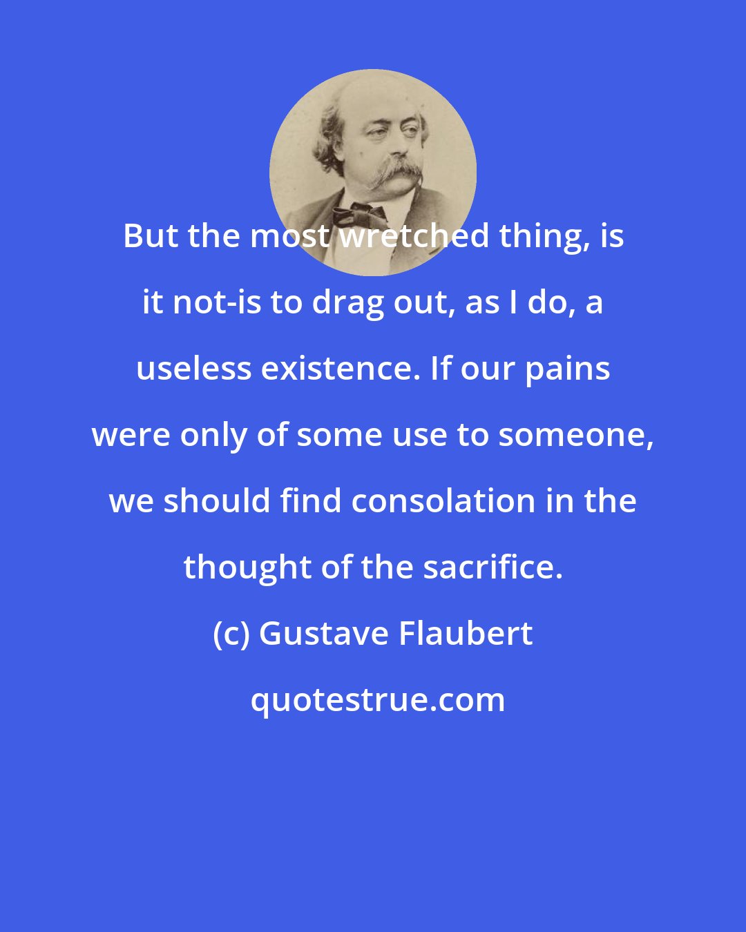 Gustave Flaubert: But the most wretched thing, is it not-is to drag out, as I do, a useless existence. If our pains were only of some use to someone, we should find consolation in the thought of the sacrifice.