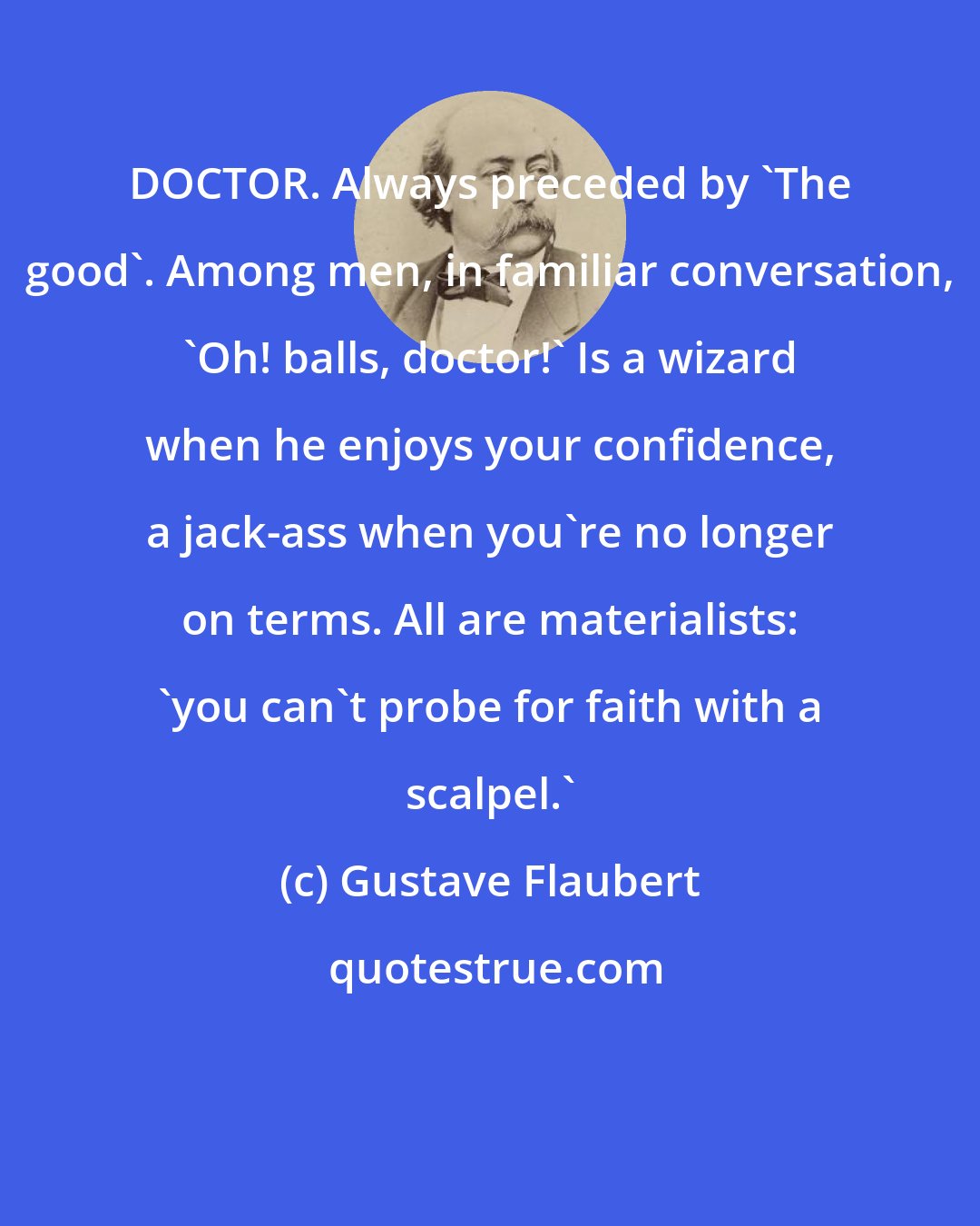 Gustave Flaubert: DOCTOR. Always preceded by 'The good'. Among men, in familiar conversation, 'Oh! balls, doctor!' Is a wizard when he enjoys your confidence, a jack-ass when you're no longer on terms. All are materialists: 'you can't probe for faith with a scalpel.'