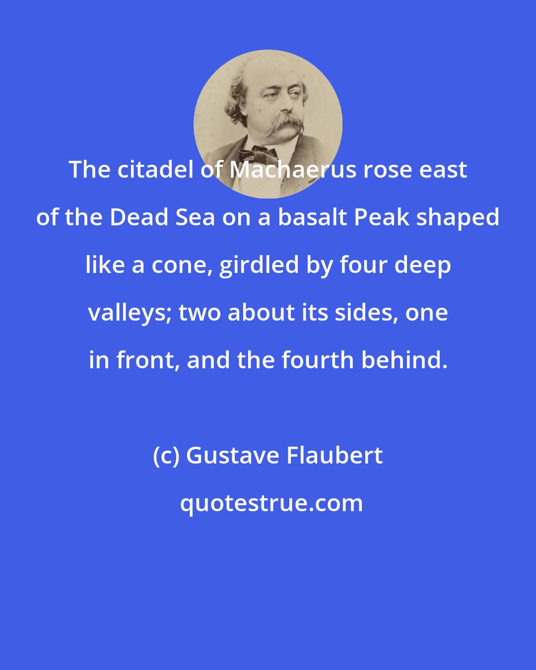 Gustave Flaubert: The citadel of Machaerus rose east of the Dead Sea on a basalt Peak shaped like a cone, girdled by four deep valleys; two about its sides, one in front, and the fourth behind.