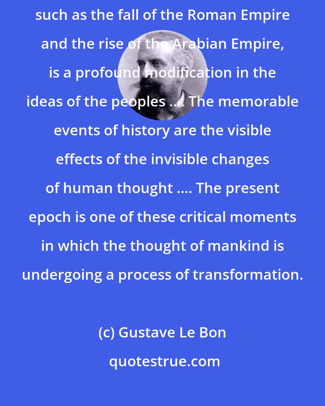 Gustave Le Bon: The real cause of the great upheavals which precede changes of civilisations, such as the fall of the Roman Empire and the rise of the Arabian Empire, is a profound modification in the ideas of the peoples .... The memorable events of history are the visible effects of the invisible changes of human thought .... The present epoch is one of these critical moments in which the thought of mankind is undergoing a process of transformation.