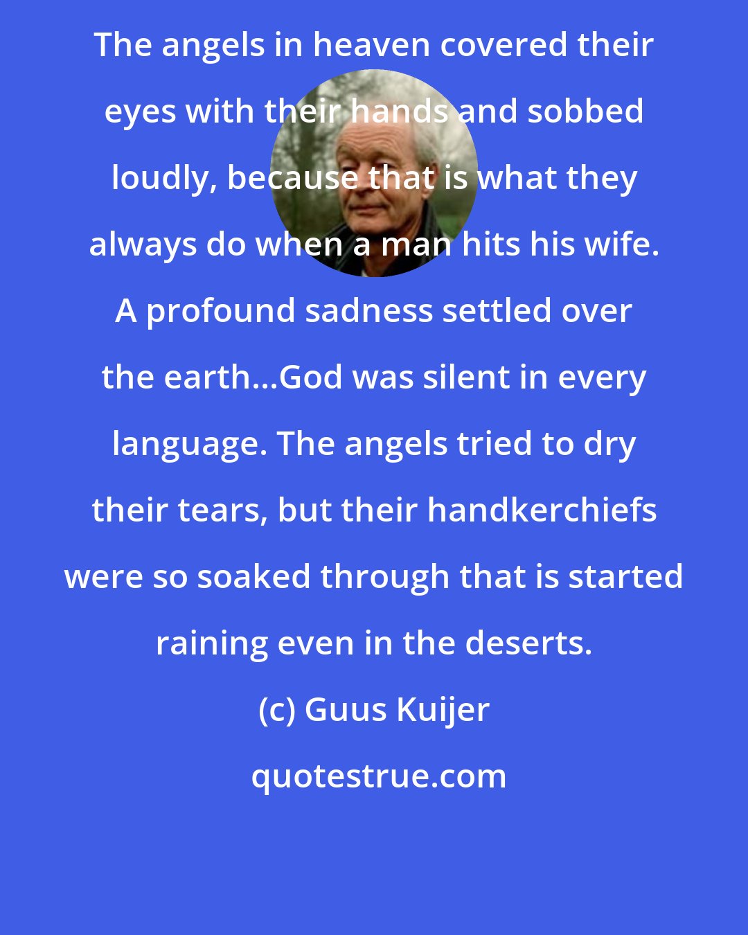 Guus Kuijer: The angels in heaven covered their eyes with their hands and sobbed loudly, because that is what they always do when a man hits his wife. A profound sadness settled over the earth...God was silent in every language. The angels tried to dry their tears, but their handkerchiefs were so soaked through that is started raining even in the deserts.