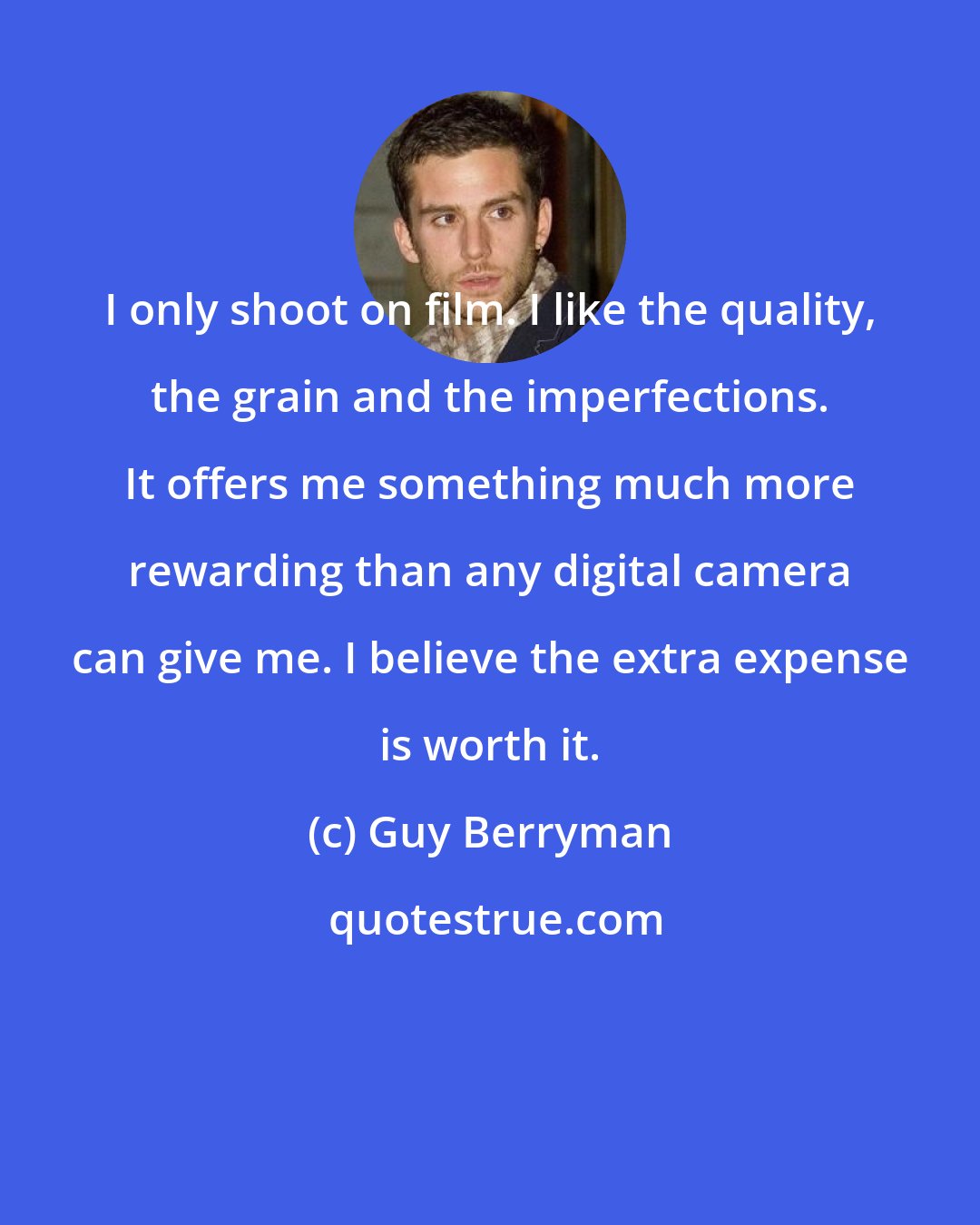 Guy Berryman: I only shoot on film. I like the quality, the grain and the imperfections. It offers me something much more rewarding than any digital camera can give me. I believe the extra expense is worth it.