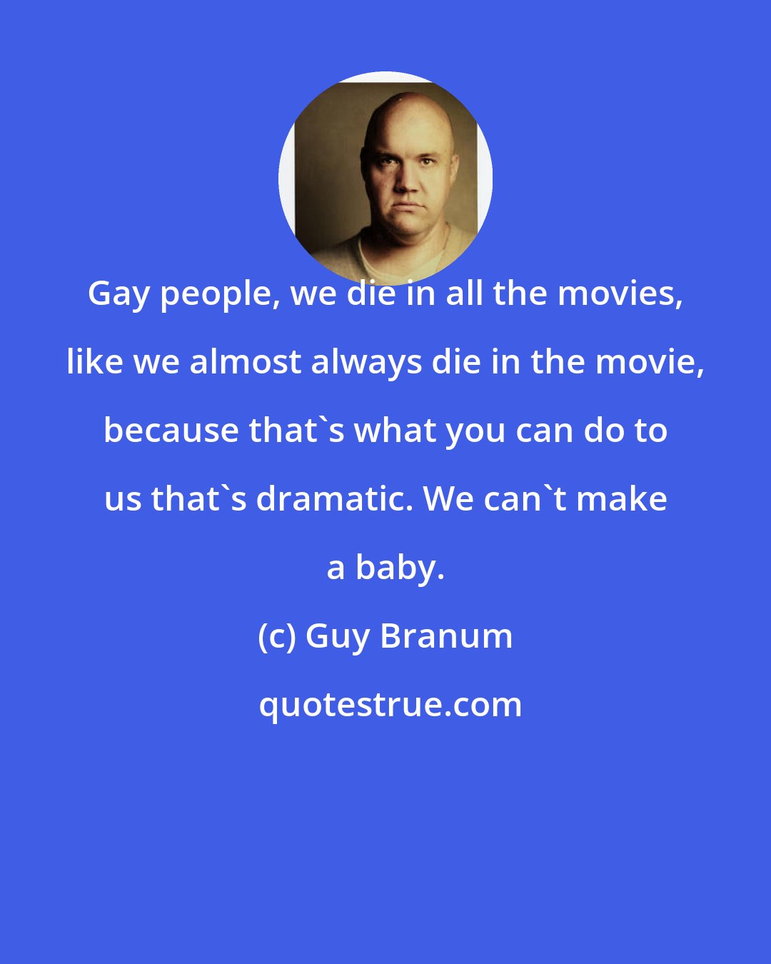 Guy Branum: Gay people, we die in all the movies, like we almost always die in the movie, because that's what you can do to us that's dramatic. We can't make a baby.