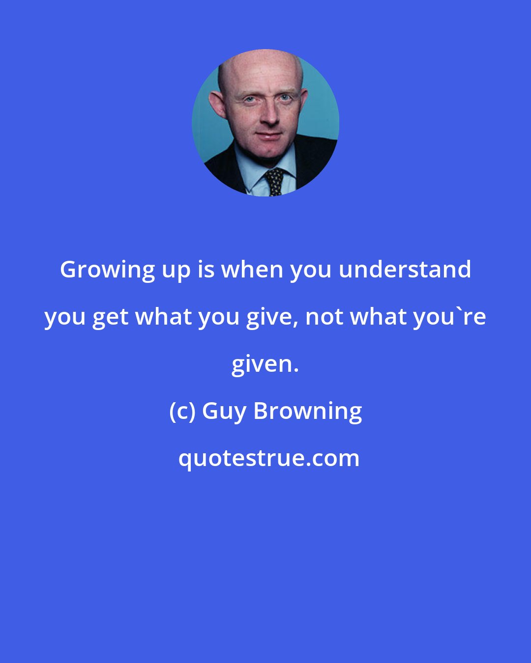 Guy Browning: Growing up is when you understand you get what you give, not what you're given.