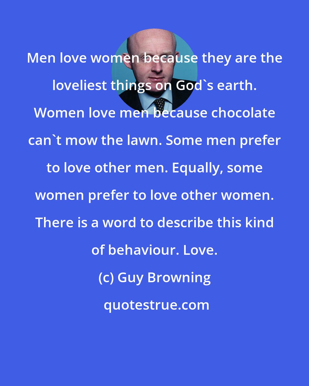 Guy Browning: Men love women because they are the loveliest things on God's earth. Women love men because chocolate can't mow the lawn. Some men prefer to love other men. Equally, some women prefer to love other women. There is a word to describe this kind of behaviour. Love.