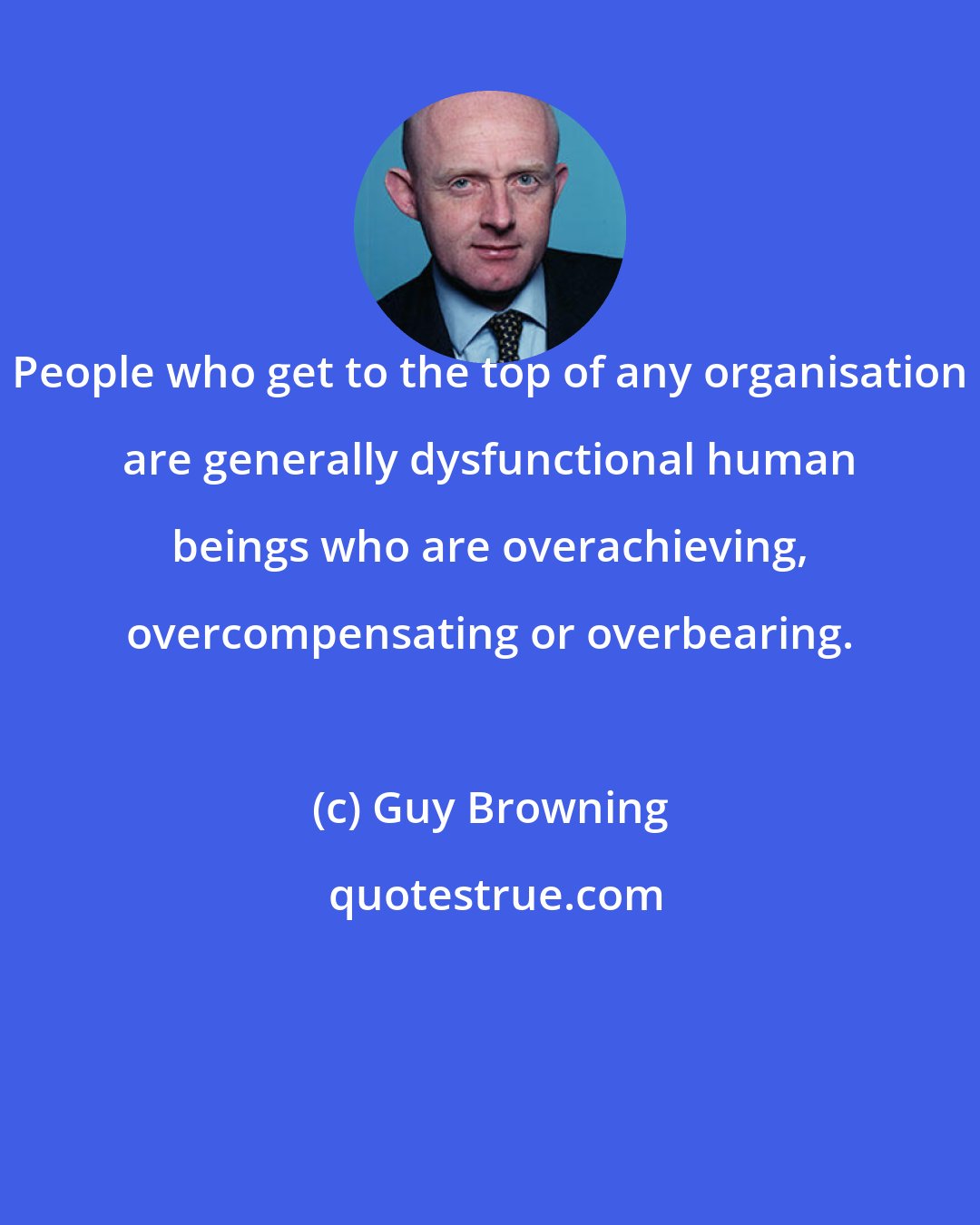 Guy Browning: People who get to the top of any organisation are generally dysfunctional human beings who are overachieving, overcompensating or overbearing.