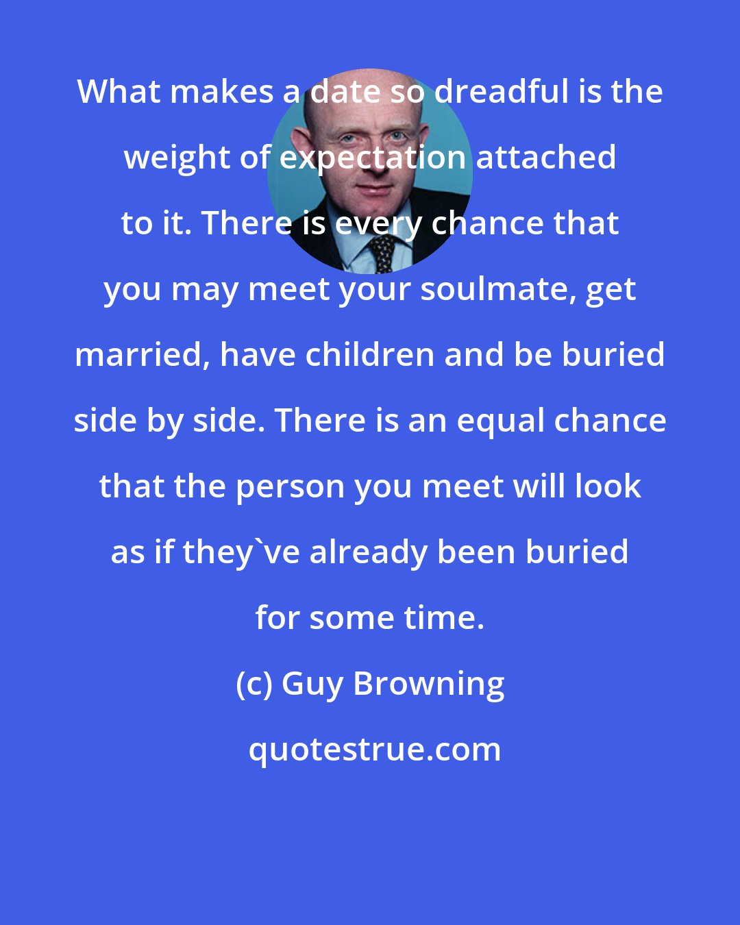 Guy Browning: What makes a date so dreadful is the weight of expectation attached to it. There is every chance that you may meet your soulmate, get married, have children and be buried side by side. There is an equal chance that the person you meet will look as if they've already been buried for some time.