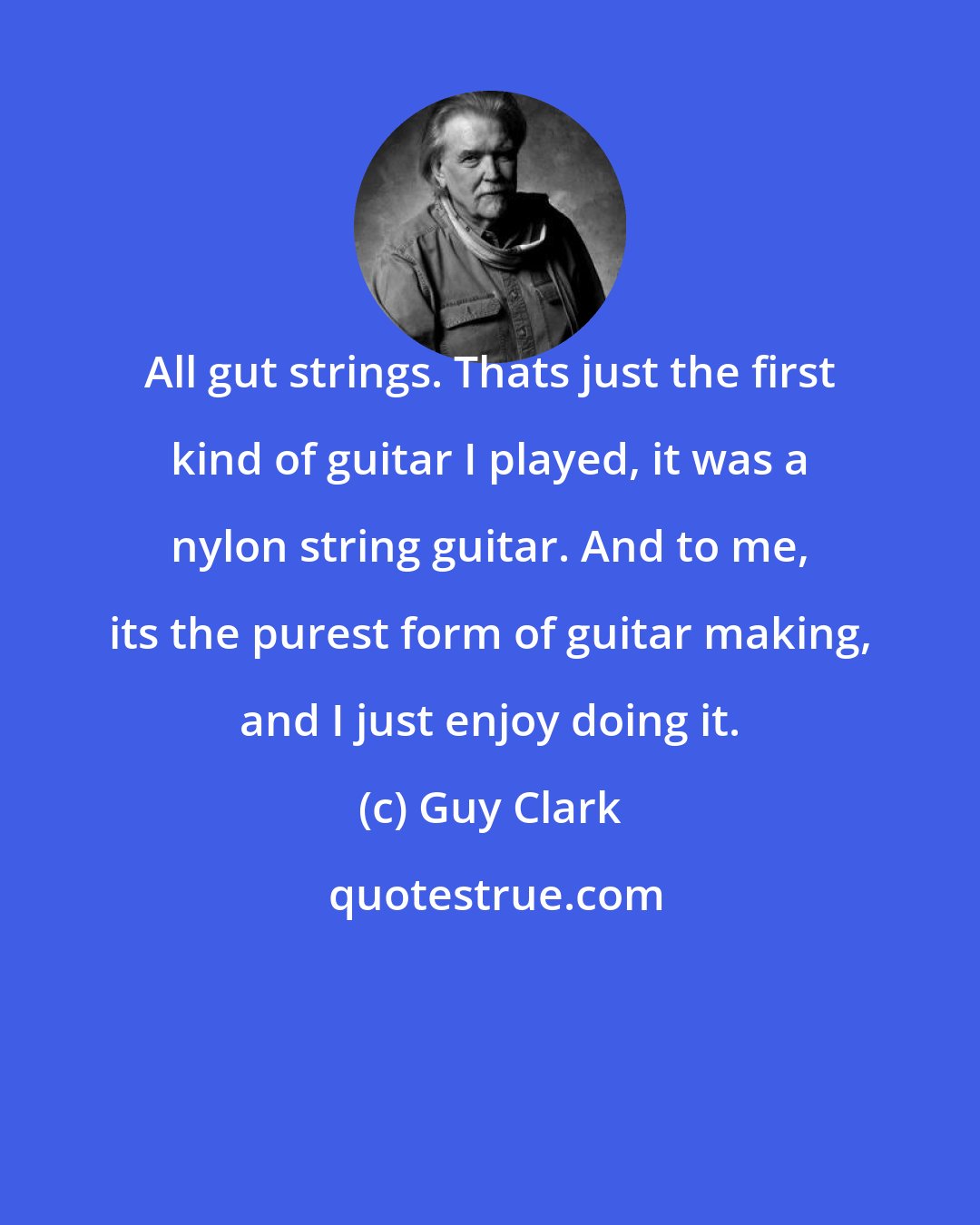 Guy Clark: All gut strings. Thats just the first kind of guitar I played, it was a nylon string guitar. And to me, its the purest form of guitar making, and I just enjoy doing it.