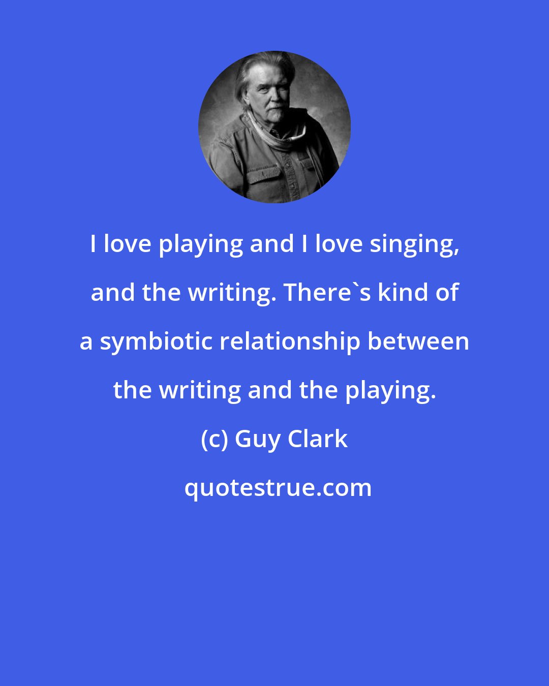 Guy Clark: I love playing and I love singing, and the writing. There's kind of a symbiotic relationship between the writing and the playing.