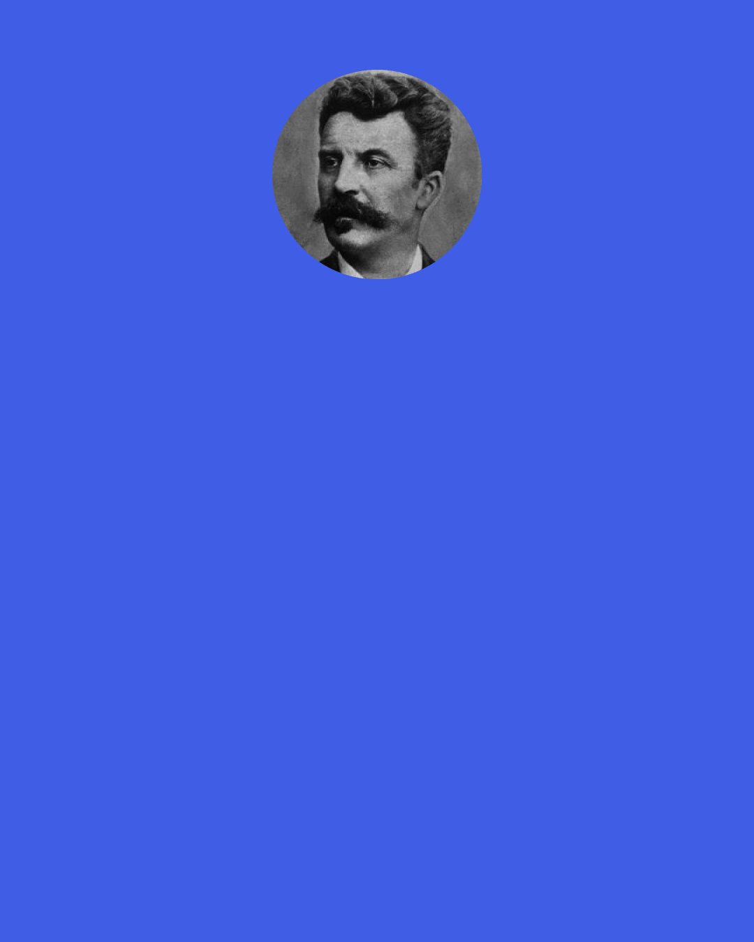 Guy de Maupassant: I told myself: 'I am surrounded by unknown things.' I imagined man without ears, suspecting the existence of sound as we suspect so many hidden mysteries, man noting acoustic phenomena whose nature and provenance he cannot determine. And I grew afraid of everything around me – afraid of the air, afraid of the night. From the moment we can know almost nothing, and from the moment that everything is limitless, what remains? Does emptiness actually not exist? What does exist in this apparent emptiness?