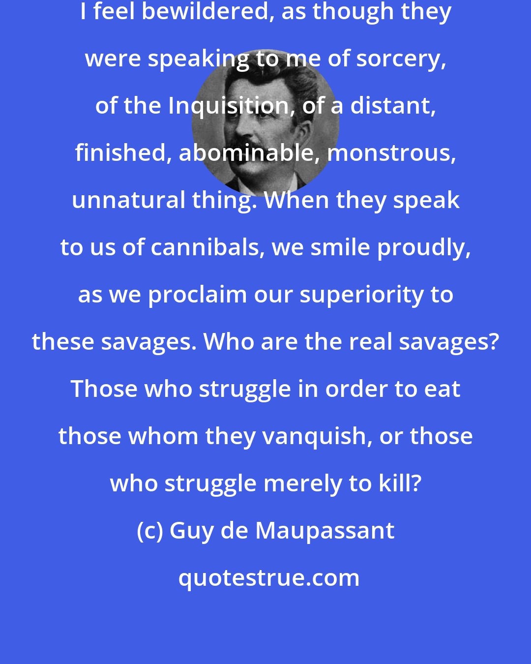 Guy de Maupassant: War! When I but think of this word, I feel bewildered, as though they were speaking to me of sorcery, of the Inquisition, of a distant, finished, abominable, monstrous, unnatural thing. When they speak to us of cannibals, we smile proudly, as we proclaim our superiority to these savages. Who are the real savages? Those who struggle in order to eat those whom they vanquish, or those who struggle merely to kill?