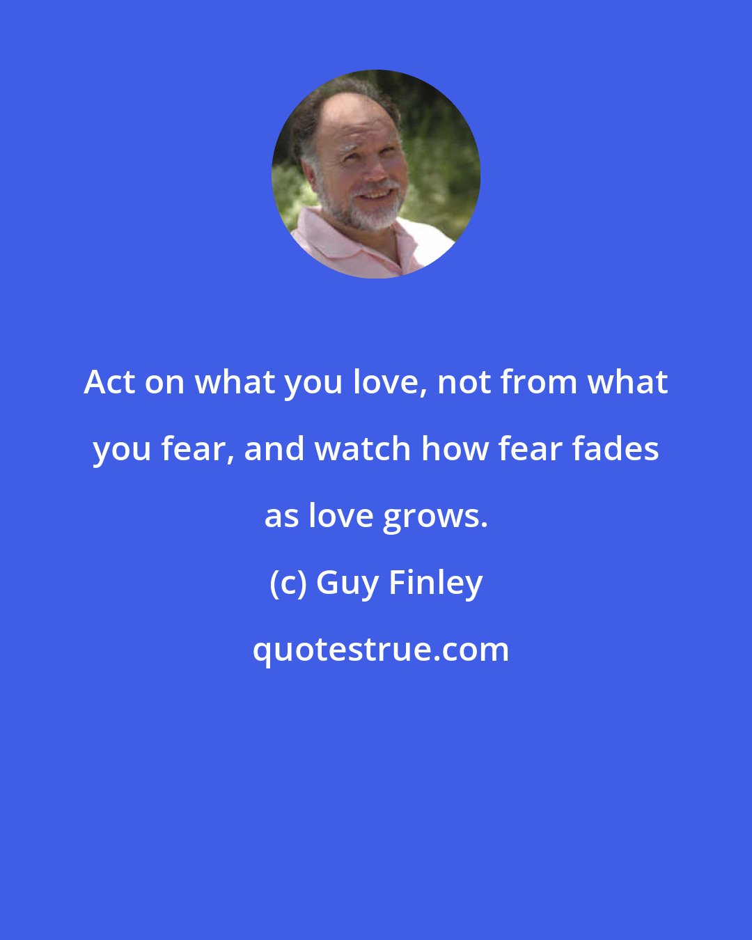 Guy Finley: Act on what you love, not from what you fear, and watch how fear fades as love grows.