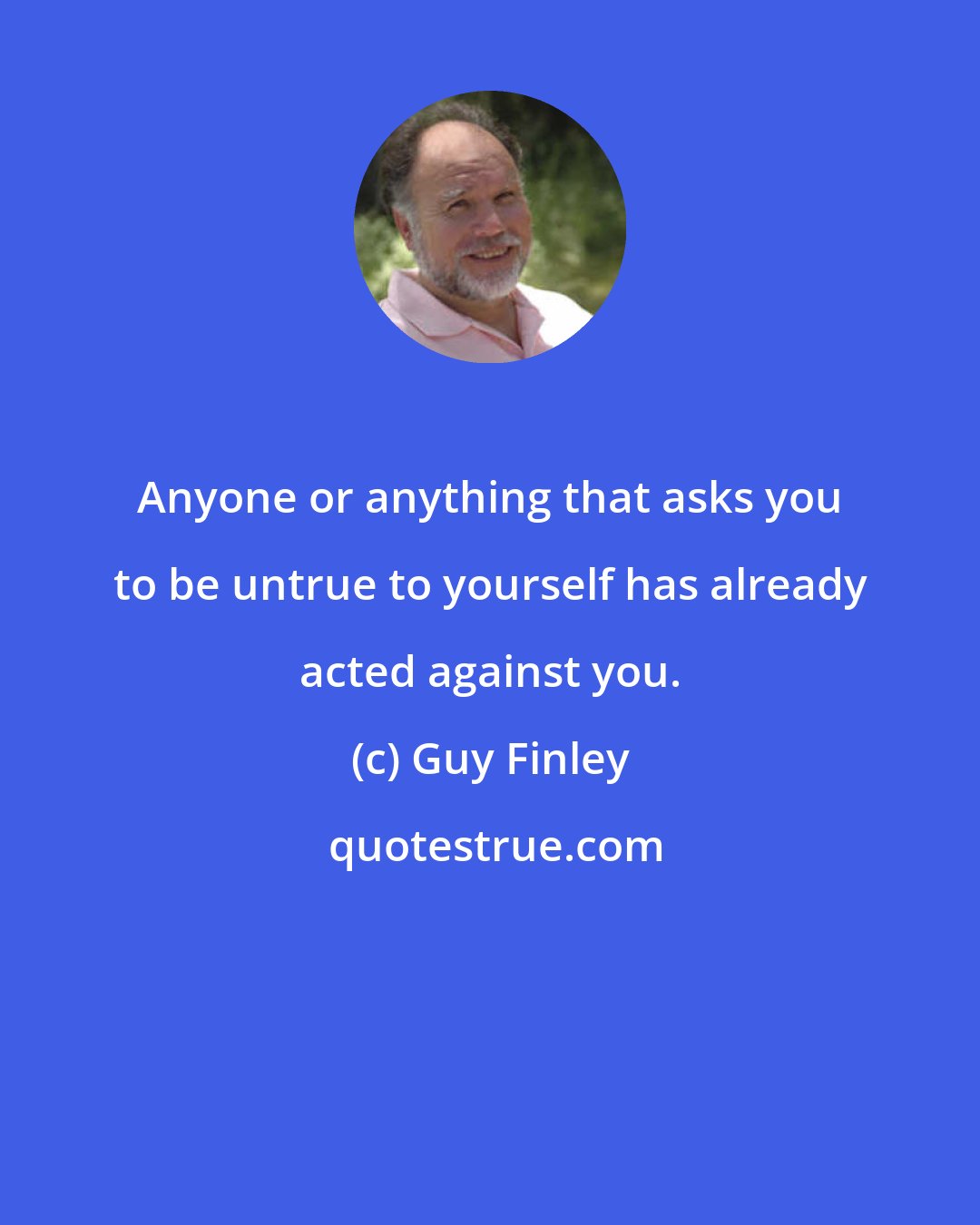 Guy Finley: Anyone or anything that asks you to be untrue to yourself has already acted against you.