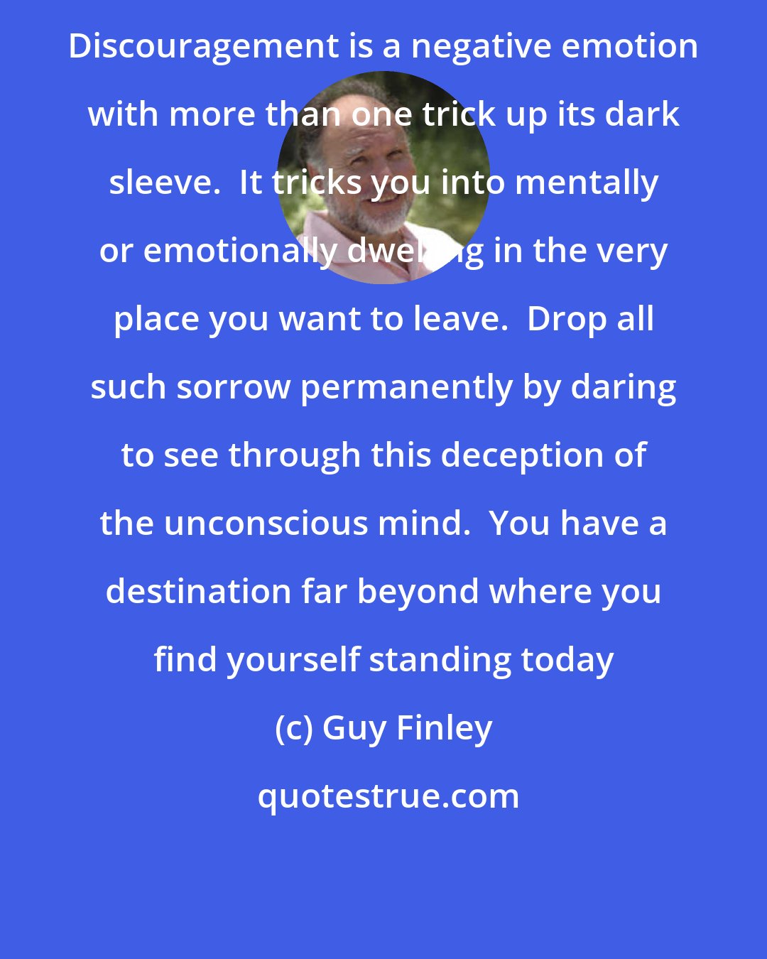 Guy Finley: Discouragement is a negative emotion with more than one trick up its dark sleeve.  It tricks you into mentally or emotionally dwelling in the very place you want to leave.  Drop all such sorrow permanently by daring to see through this deception of the unconscious mind.  You have a destination far beyond where you find yourself standing today