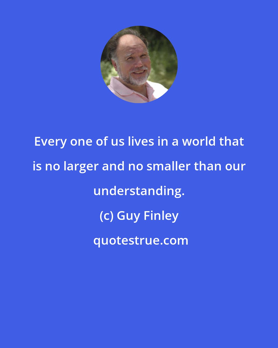 Guy Finley: Every one of us lives in a world that is no larger and no smaller than our understanding.