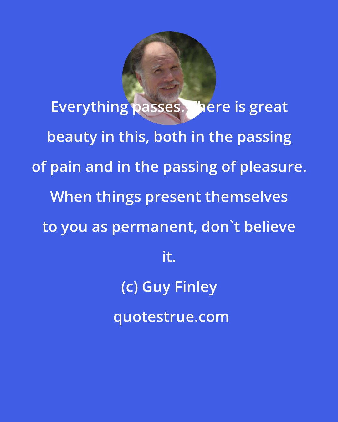 Guy Finley: Everything passes. There is great beauty in this, both in the passing of pain and in the passing of pleasure. When things present themselves to you as permanent, don't believe it.