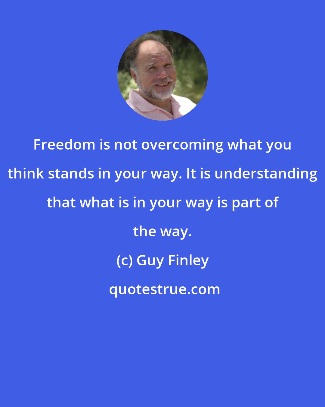 Guy Finley: Freedom is not overcoming what you think stands in your way. It is understanding that what is in your way is part of the way.