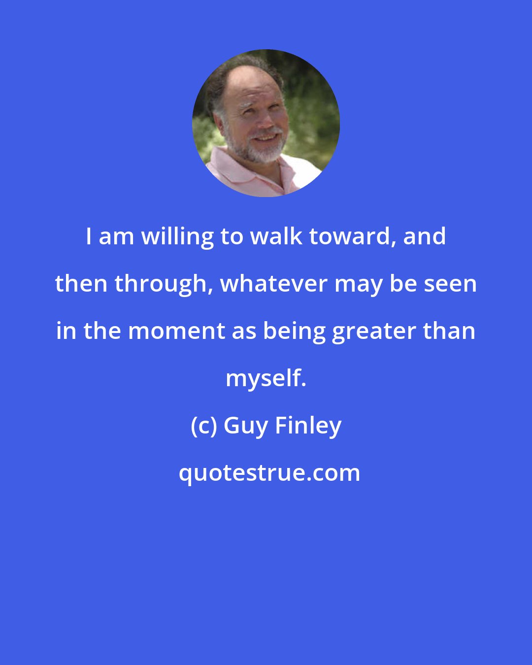 Guy Finley: I am willing to walk toward, and then through, whatever may be seen in the moment as being greater than myself.