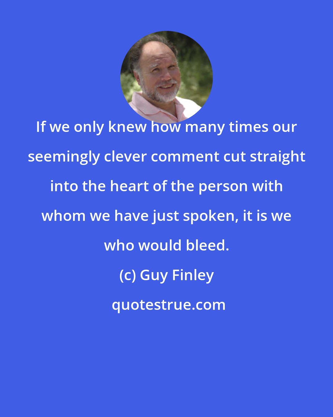 Guy Finley: If we only knew how many times our seemingly clever comment cut straight into the heart of the person with whom we have just spoken, it is we who would bleed.