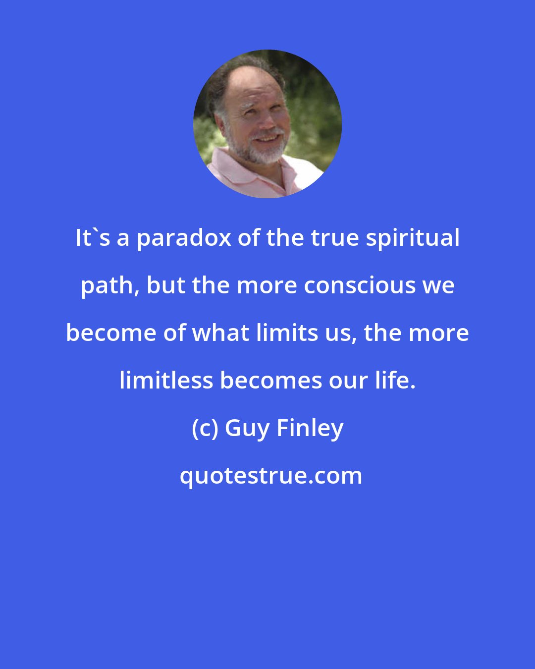 Guy Finley: It's a paradox of the true spiritual path, but the more conscious we become of what limits us, the more limitless becomes our life.