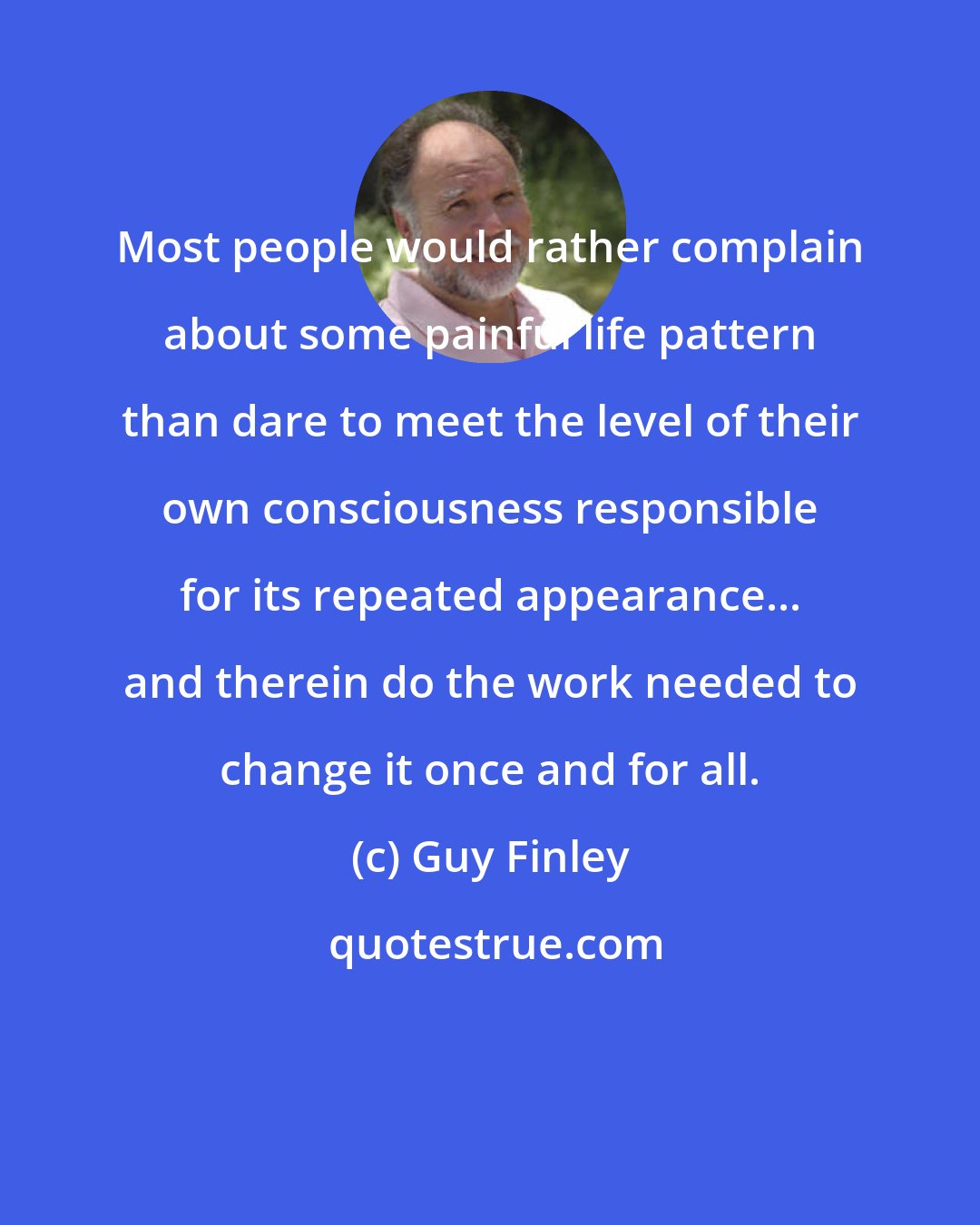 Guy Finley: Most people would rather complain about some painful life pattern than dare to meet the level of their own consciousness responsible for its repeated appearance... and therein do the work needed to change it once and for all.