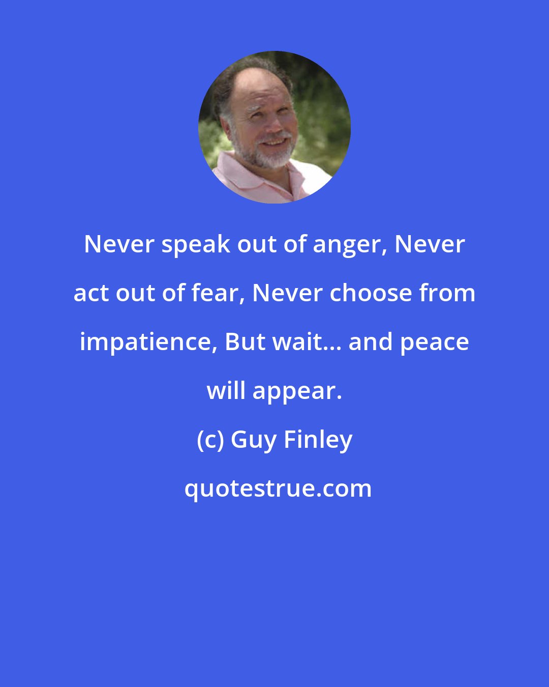 Guy Finley: Never speak out of anger, Never act out of fear, Never choose from impatience, But wait... and peace will appear.