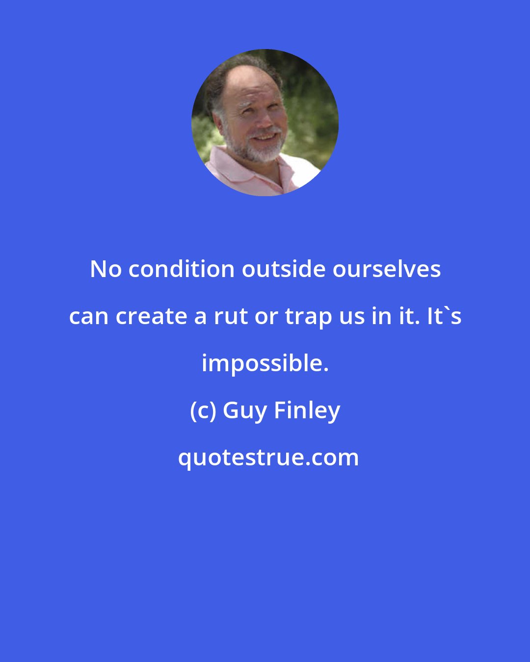 Guy Finley: No condition outside ourselves can create a rut or trap us in it. It's impossible.