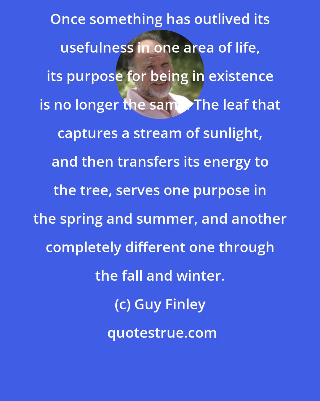 Guy Finley: Once something has outlived its usefulness in one area of life, its purpose for being in existence is no longer the same. The leaf that captures a stream of sunlight, and then transfers its energy to the tree, serves one purpose in the spring and summer, and another completely different one through the fall and winter.