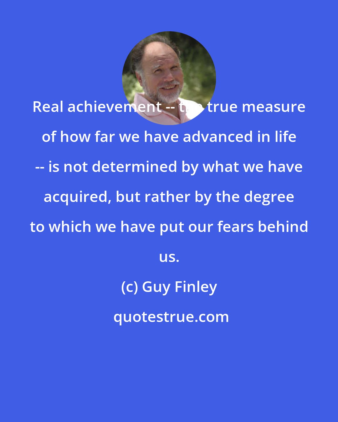 Guy Finley: Real achievement -- the true measure of how far we have advanced in life -- is not determined by what we have acquired, but rather by the degree to which we have put our fears behind us.