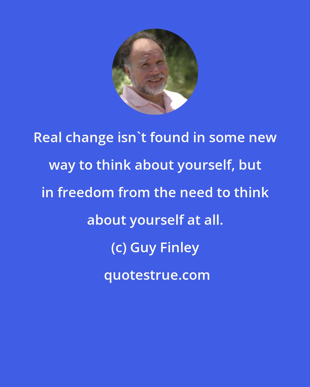 Guy Finley: Real change isn't found in some new way to think about yourself, but in freedom from the need to think about yourself at all.