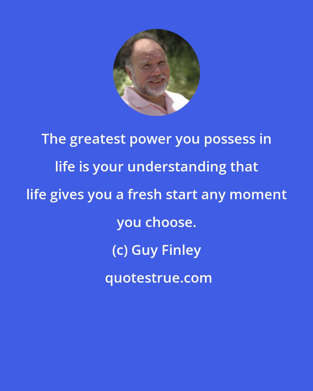 Guy Finley: The greatest power you possess in life is your understanding that life gives you a fresh start any moment you choose.