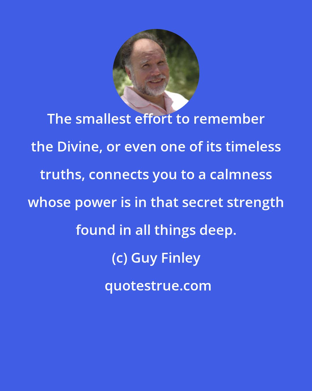 Guy Finley: The smallest effort to remember the Divine, or even one of its timeless truths, connects you to a calmness whose power is in that secret strength found in all things deep.