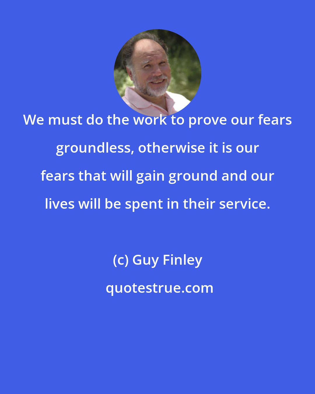 Guy Finley: We must do the work to prove our fears groundless, otherwise it is our fears that will gain ground and our lives will be spent in their service.