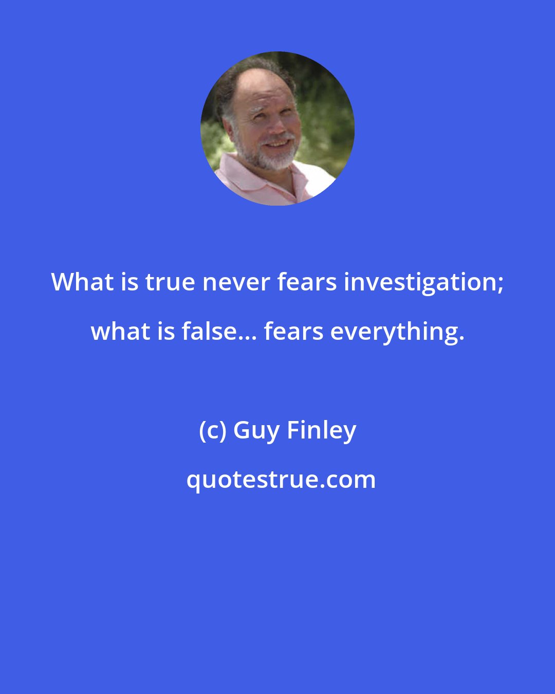 Guy Finley: What is true never fears investigation; what is false... fears everything.