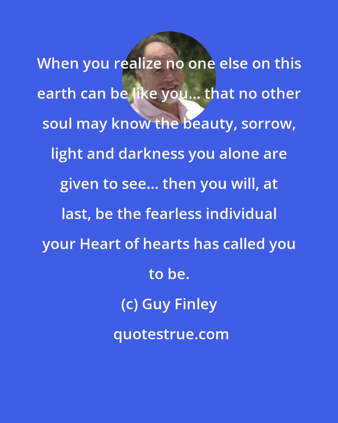 Guy Finley: When you realize no one else on this earth can be like you... that no other soul may know the beauty, sorrow, light and darkness you alone are given to see... then you will, at last, be the fearless individual your Heart of hearts has called you to be.