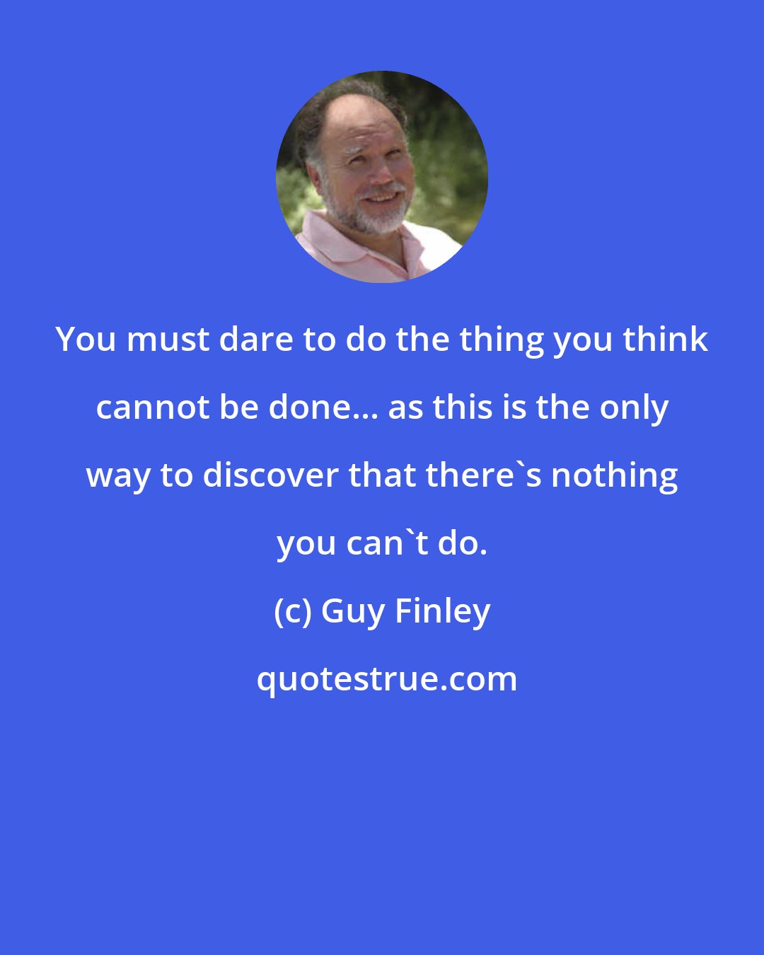 Guy Finley: You must dare to do the thing you think cannot be done... as this is the only way to discover that there's nothing you can't do.