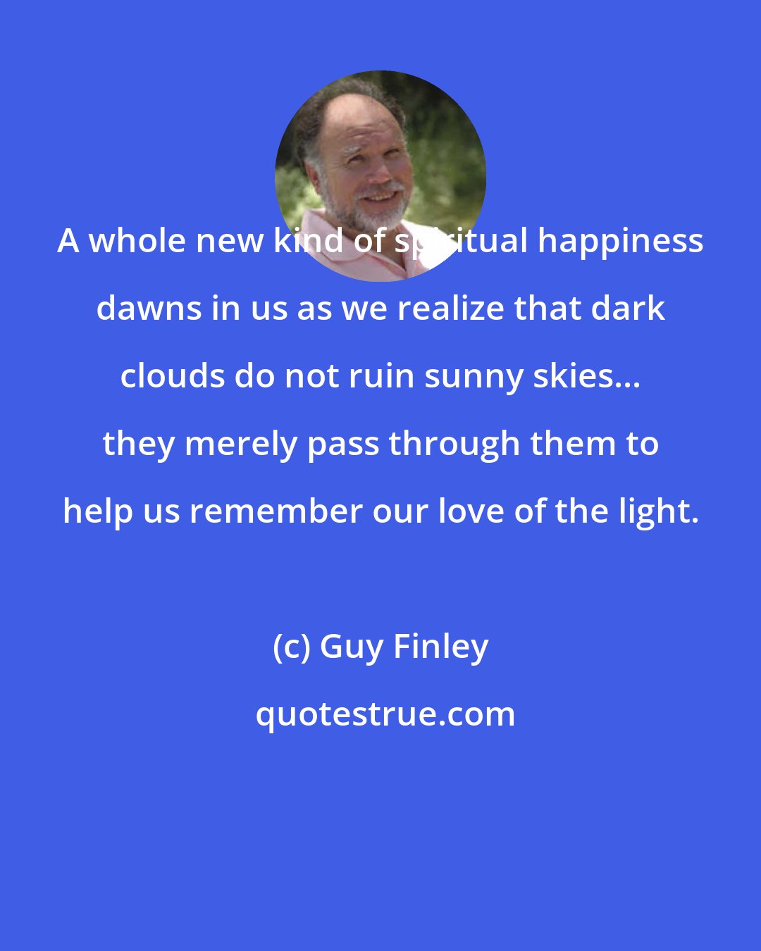 Guy Finley: A whole new kind of spiritual happiness dawns in us as we realize that dark clouds do not ruin sunny skies... they merely pass through them to help us remember our love of the light.