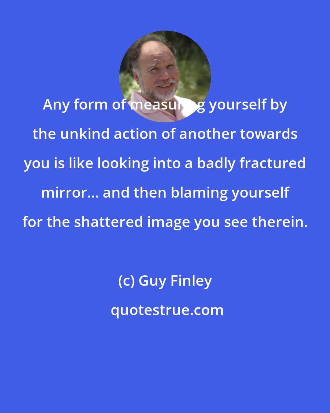 Guy Finley: Any form of measuring yourself by the unkind action of another towards you is like looking into a badly fractured mirror... and then blaming yourself for the shattered image you see therein.