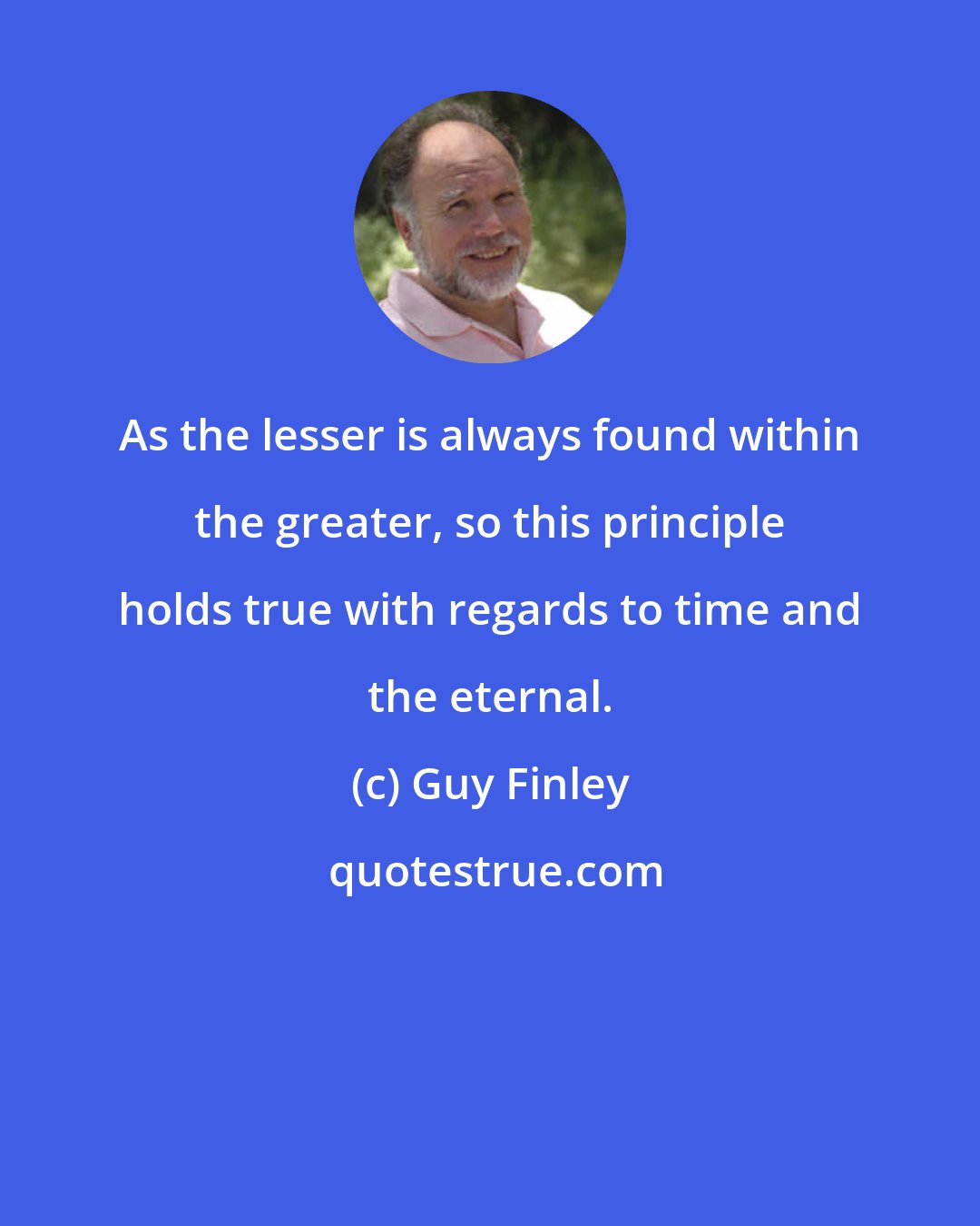 Guy Finley: As the lesser is always found within the greater, so this principle holds true with regards to time and the eternal.