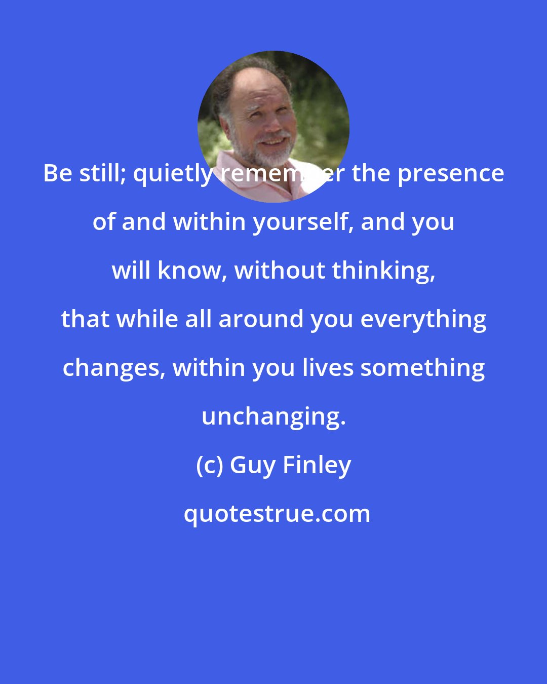 Guy Finley: Be still; quietly remember the presence of and within yourself, and you will know, without thinking, that while all around you everything changes, within you lives something unchanging.