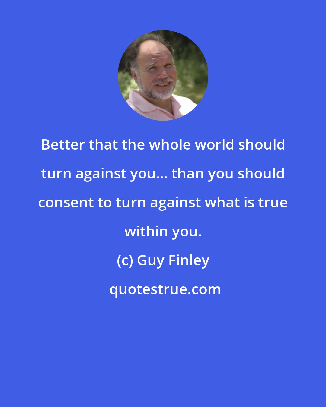 Guy Finley: Better that the whole world should turn against you... than you should consent to turn against what is true within you.